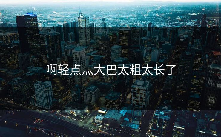 啊轻点灬大巴太粗太长了