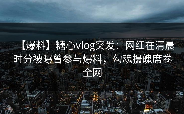 【爆料】糖心vlog突发：网红在清晨时分被曝曾参与爆料，勾魂摄魄席卷全网