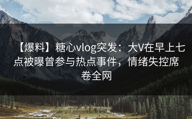【爆料】糖心vlog突发：大V在早上七点被曝曾参与热点事件，情绪失控席卷全网