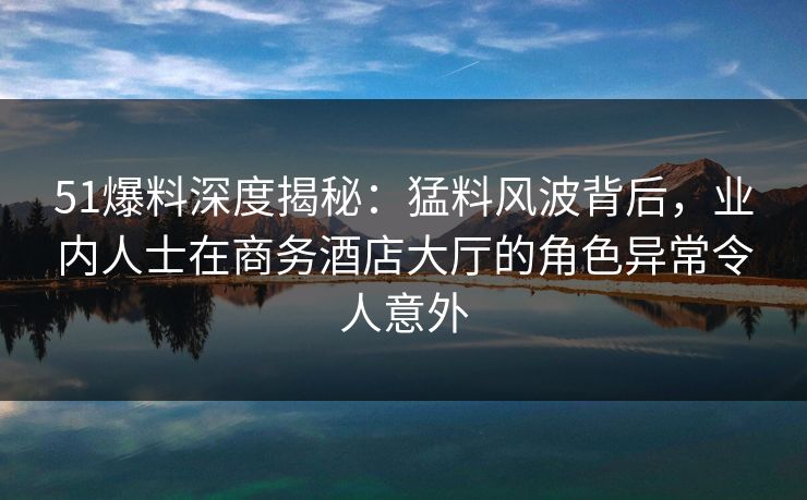 51爆料深度揭秘：猛料风波背后，业内人士在商务酒店大厅的角色异常令人意外