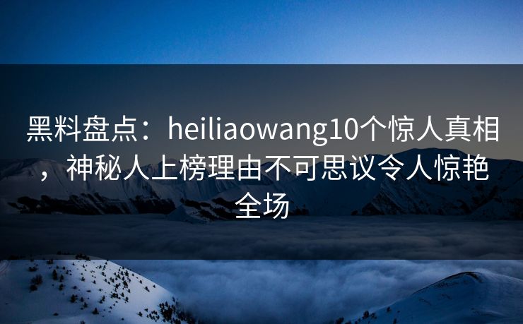 黑料盘点：heiliaowang10个惊人真相，神秘人上榜理由不可思议令人惊艳全场