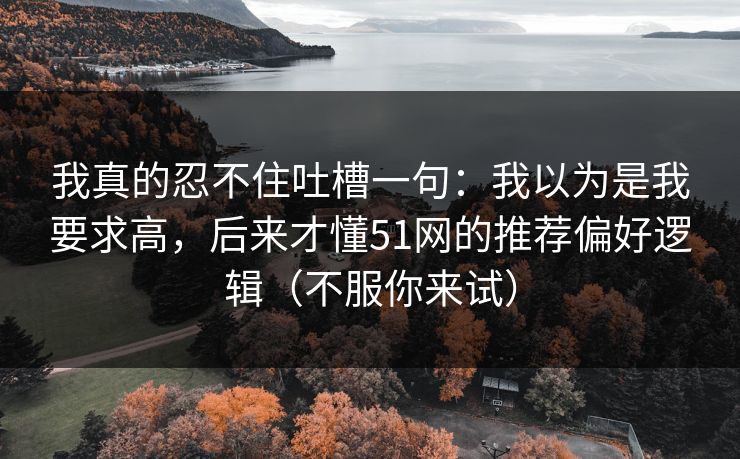 我真的忍不住吐槽一句：我以为是我要求高，后来才懂51网的推荐偏好逻辑（不服你来试）