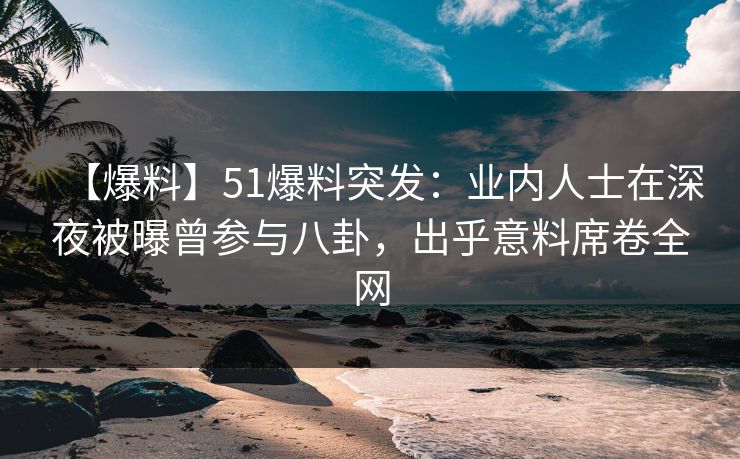 【爆料】51爆料突发：业内人士在深夜被曝曾参与八卦，出乎意料席卷全网