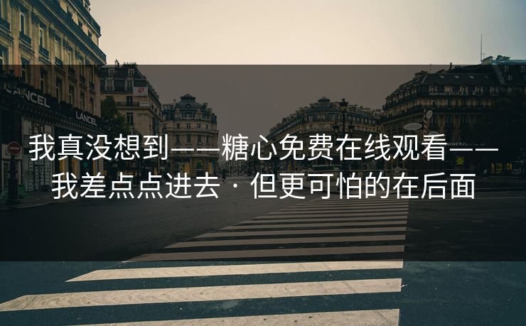 我真没想到——糖心免费在线观看——我差点点进去 · 但更可怕的在后面